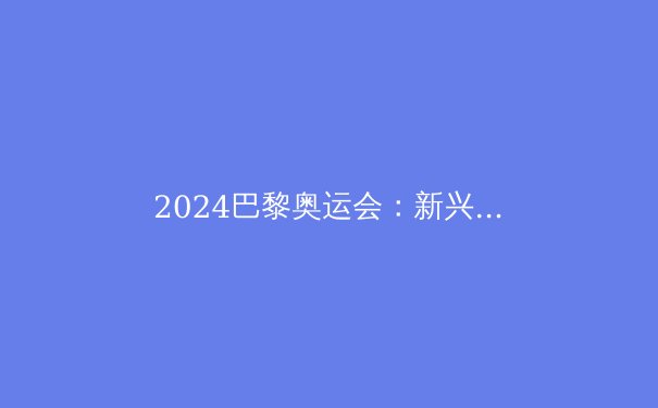 2024巴黎奥运会：新兴运动如何重塑奥林匹克格局 - 2