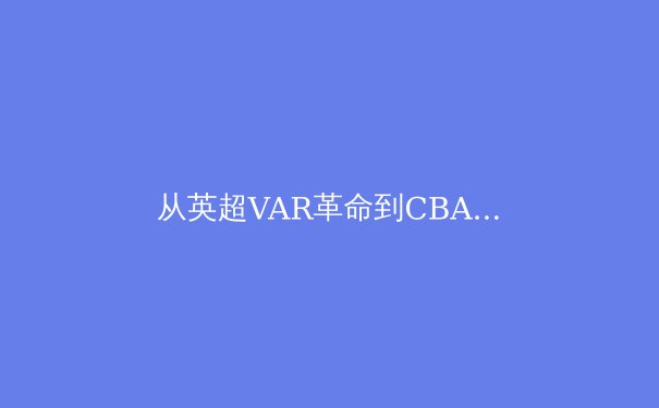 从英超VAR革命到CBA裁判困局：中国职业体育如何突破公正性瓶颈？ - 4
