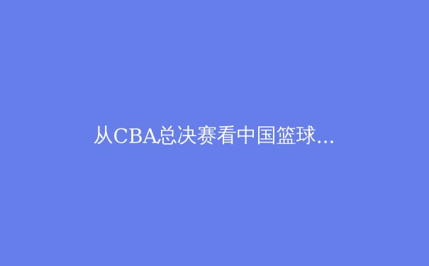 从CBA总决赛看中国篮球的战术进化与人才困境 - 4
