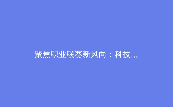 聚焦职业联赛新风向：科技赋能、青训改革与商业模式的深度剖析 - 4