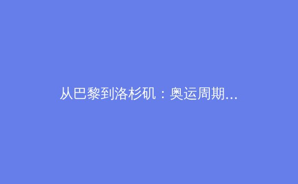 从巴黎到洛杉矶：奥运周期下的中国军团战略转型与挑战 - 2