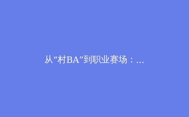 从“村BA”到职业赛场：中国体育文化崛起的深层逻辑与商业启示 - 3