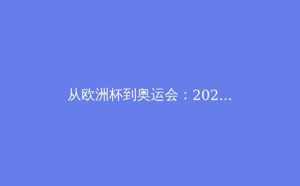 从欧洲杯到奥运会：2024年夏季体育盛宴背后的商业逻辑与竞技哲学 - 3