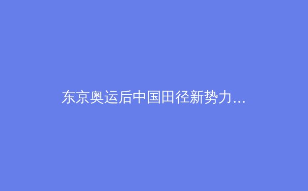 东京奥运后中国田径新势力崛起：从苏炳添到王嘉男的传承与突破 - 2