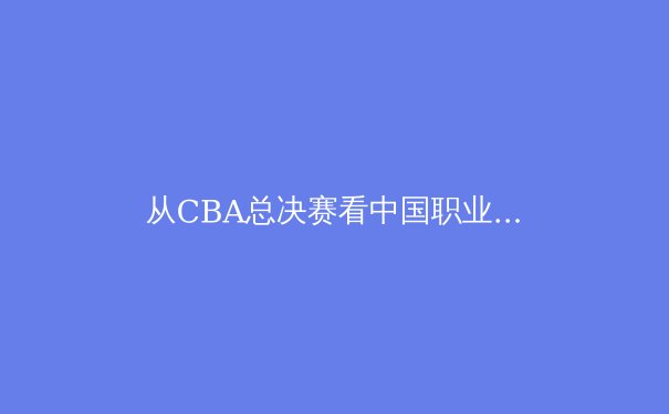 从CBA总决赛看中国职业体育的产业化困局与破局之路