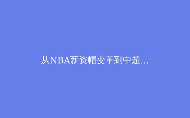 从NBA薪资帽变革到中超新政：职业体育经济模型的全球演进与本土困境